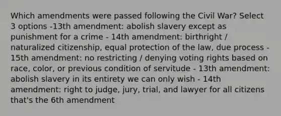 Which amendments were passed following the Civil War? Select 3 options -13th amendment: abolish slavery except as punishment for a crime - 14th amendment: birthright / naturalized citizenship, equal protection of the law, due process - 15th amendment: no restricting / denying voting rights based on race, color, or previous condition of servitude - 13th amendment: abolish slavery in its entirety we can only wish - 14th amendment: right to judge, jury, trial, and lawyer for all citizens that's the 6th amendment