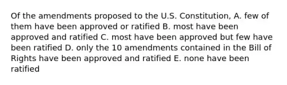 Of the amendments proposed to the U.S. Constitution, A. few of them have been approved or ratified B. most have been approved and ratified C. most have been approved but few have been ratified D. only the 10 amendments contained in the Bill of Rights have been approved and ratified E. none have been ratified