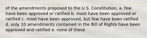 of the amendments proposed to the U.S. Constitution, a. few have been approved or ratified b. most have been approved or ratified c. most have been approved, but few have been ratified d. only 10 amendments contained in the Bill of Rights have been approved and ratified e. none of these