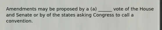 Amendments may be proposed by a (a) ______ vote of the House and Senate or by of the states asking Congress to call a convention.