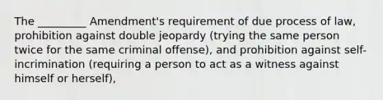 The _________ Amendment's requirement of due process of law, prohibition against double jeopardy (trying the same person twice for the same criminal offense), and prohibition against self-incrimination (requiring a person to act as a witness against himself or herself),