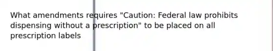 What amendments requires "Caution: Federal law prohibits dispensing without a prescription" to be placed on all prescription labels