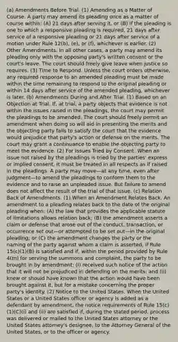 (a) Amendments Before Trial. (1) Amending as a Matter of Course. A party may amend its pleading once as a matter of course within: (A) 21 days after serving it, or (B) if the pleading is one to which a responsive pleading is required, 21 days after service of a responsive pleading or 21 days after service of a motion under Rule 12(b), (e), or (f), whichever is earlier. (2) Other Amendments. In all other cases, a party may amend its pleading only with the opposing party's written consent or the court's leave. The court should freely give leave when justice so requires. (3) Time to Respond. Unless the court orders otherwise, any required response to an amended pleading must be made within the time remaining to respond to the original pleading or within 14 days after service of the amended pleading, whichever is later. (b) Amendments During and After Trial. (1) Based on an Objection at Trial. If, at trial, a party objects that evidence is not within the issues raised in the pleadings, the court may permit the pleadings to be amended. The court should freely permit an amendment when doing so will aid in presenting the merits and the objecting party fails to satisfy the court that the evidence would prejudice that party's action or defense on the merits. The court may grant a continuance to enable the objecting party to meet the evidence. (2) For Issues Tried by Consent. When an issue not raised by the pleadings is tried by the parties' express or implied consent, it must be treated in all respects as if raised in the pleadings. A party may move—at any time, even after judgment—to amend the pleadings to conform them to the evidence and to raise an unpleaded issue. But failure to amend does not affect the result of the trial of that issue. (c) Relation Back of Amendments. (1) When an Amendment Relates Back. An amendment to a pleading relates back to the date of the original pleading when: (A) the law that provides the applicable statute of limitations allows relation back; (B) the amendment asserts a claim or defense that arose out of the conduct, transaction, or occurrence set out—or attempted to be set out—in the original pleading; or (C) the amendment changes the party or the naming of the party against whom a claim is asserted, if Rule 15(c)(1)(B) is satisfied and if, within the period provided by Rule 4(m) for serving the summons and complaint, the party to be brought in by amendment: (i) received such notice of the action that it will not be prejudiced in defending on the merits; and (ii) knew or should have known that the action would have been brought against it, but for a mistake concerning the proper party's identity. (2) Notice to the United States. When the United States or a United States officer or agency is added as a defendant by amendment, the notice requirements of Rule 15(c)(1)(C)(i) and (ii) are satisfied if, during the stated period, process was delivered or mailed to the United States attorney or the United States attorney's designee, to the Attorney General of the United States, or to the officer or agency.