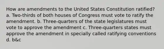 How are amendments to the United States Constitution ratified? a. Two-thirds of both houses of Congress must vote to ratify the amendment. b. Three-quarters of the state legislatures must vote to approve the amendment c. Three-quarters states must approve the amendment in specially called ratifying conventions d. b&c