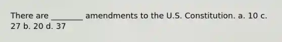 There are ________ amendments to the U.S. Constitution. a. 10 c. 27 b. 20 d. 37