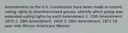 Amendments to the U.S. Constitution have been made to extend voting rights to disenfranchised groups. Identify which group was extended voting rights by each Amendment 1. 15th Amendment, 1870 2. 19th Amendment, 1920 3. 26th Amendment, 1971 18 year olds African Americans Women