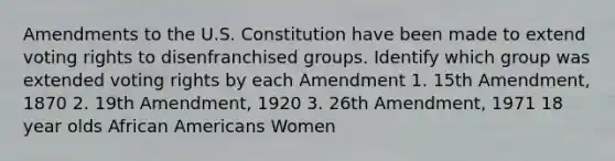 Amendments to the U.S. Constitution have been made to extend voting rights to disenfranchised groups. Identify which group was extended voting rights by each Amendment 1. 15th Amendment, 1870 2. 19th Amendment, 1920 3. 26th Amendment, 1971 18 year olds African Americans Women