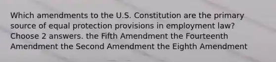 Which amendments to the U.S. Constitution are the primary source of equal protection provisions in employment law? Choose 2 answers. the Fifth Amendment the Fourteenth Amendment the Second Amendment the Eighth Amendment