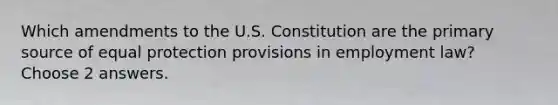 Which amendments to the U.S. Constitution are the primary source of equal protection provisions in employment law? Choose 2 answers.