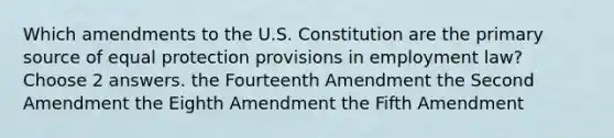 Which amendments to the U.S. Constitution are the primary source of equal protection provisions in employment law? Choose 2 answers. the Fourteenth Amendment the Second Amendment the Eighth Amendment the Fifth Amendment