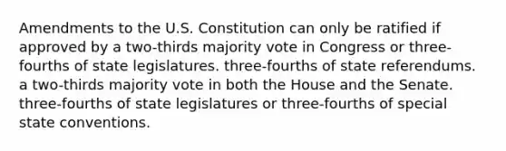 Amendments to the U.S. Constitution can only be ratified if approved by a two-thirds majority vote in Congress or three-fourths of state legislatures. three-fourths of state referendums. a two-thirds majority vote in both the House and the Senate. three-fourths of state legislatures or three-fourths of special state conventions.