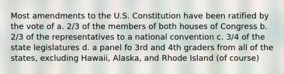 Most amendments to the U.S. Constitution have been ratified by the vote of a. 2/3 of the members of both houses of Congress b. 2/3 of the representatives to a national convention c. 3/4 of the state legislatures d. a panel fo 3rd and 4th graders from all of the states, excluding Hawaii, Alaska, and Rhode Island (of course)