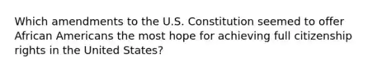 Which amendments to the U.S. Constitution seemed to offer African Americans the most hope for achieving full citizenship rights in the United States?