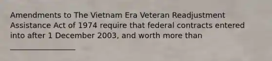 Amendments to The Vietnam Era Veteran Readjustment Assistance Act of 1974 require that federal contracts entered into after 1 December 2003, and worth more than _________________