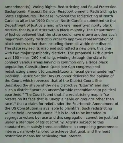 Amendment(s): Voting Rights, Redistricting and Equal Protection Background: Process: Census- Reapportionment- Redistricting by State Legislatures. The case involved the redistricting of North Carolina after the 1990 Census. North Carolina submitted to the Department of Justice a map with one majority-minority black district- that is, a district with a black majority. The Department of Justice believed that the state could have drawn another such majority-minority district in order to improve representation of black voters rather than including them all within one district. The state revised its map and submitted a new plan, this one with two majority-minority districts. The proposed 12th district was 160 miles (260 km) long, winding through the state to connect various areas having in common only a large black population. Constitutional Question: Can congressional redistricting amount to unconstitutional racial gerrymandering? Decision: Justice Sandra Day O'Conner delivered the opinion of the Court, which reversed that of the District Court. She described the shape of the new district as "bizarre" and said such a district "bears an uncomfortable resemblance to political apartheid." The Court found that if a redistricting map is "so bizarre on its face that is 'unexplainable on grounds other than race'," that a claim for relief under the Fourteenth Amendment of the US Constitution is available to plaintiffs. Such redistricting will be held unconstitutional if it is found to be intended to segregate voters by race and this segregation cannot be justified under a standard of strict scrutiny. Actions subject to this standard must satisfy three conditions: a compelling government interest, narrowly tailored to achieve that goal, and the least restrictive means for achieving that interest.