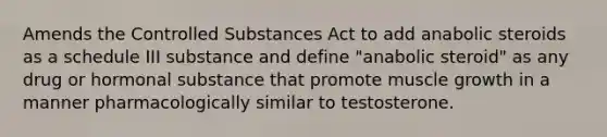 Amends the Controlled Substances Act to add anabolic steroids as a schedule III substance and define "anabolic steroid" as any drug or hormonal substance that promote muscle growth in a manner pharmacologically similar to testosterone.