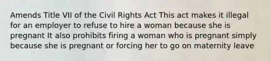 Amends Title VII of the Civil Rights Act This act makes it illegal for an employer to refuse to hire a woman because she is pregnant It also prohibits firing a woman who is pregnant simply because she is pregnant or forcing her to go on maternity leave