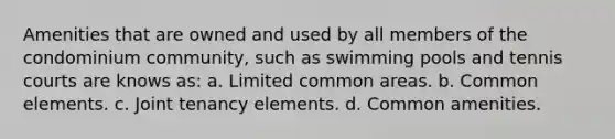 Amenities that are owned and used by all members of the condominium community, such as swimming pools and tennis courts are knows as: a. Limited common areas. b. Common elements. c. Joint tenancy elements. d. Common amenities.