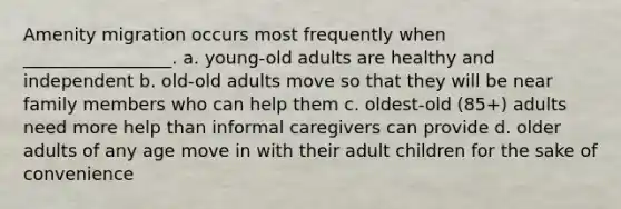 Amenity migration occurs most frequently when _________________. a. young-old adults are healthy and independent b. old-old adults move so that they will be near family members who can help them c. oldest-old (85+) adults need more help than informal caregivers can provide d. older adults of any age move in with their adult children for the sake of convenience