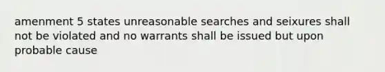 amenment 5 states unreasonable searches and seixures shall not be violated and no warrants shall be issued but upon probable cause