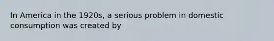 In America in the 1920s, a serious problem in domestic consumption was created by