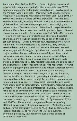 America in the 1960's - 1970's: • Period of global unrest and substantial change emerged after the immediate post WW2 economic prosperity had faded in importance. • Involvement in the Vietnam War & protests. • Powerful youth counterculture: "hippies." • Civil Rights Movements Vietnam War (1955-1975): • 60,000 U.S. soldiers killed; 150,000 wounded. • Millions total killed or wounded, including civilians. • First U.S. involvement in global conflict that was widely unpopular: draft dodging and protests. Youth Counter-Culture: • Mobilized in response to the Vietnam War. • Peace, love, sex, and drugs stereotype. • Sexual revolution; rock n' roll. • Generation gap Civil Rights Movements: • In tandem with anti-war protests and other rapid societal changes, many groups mobilized to try to assert the need for greater equality. • African Americans, Chicanos/Latinos, Asian Americans, Native Americans, and women/LGBTQ people. • Massive legal, political, social, and societal changes resulted after long period of struggle. By 1970's and onward: • It seemed major positive change had been successfully achieved, and prosperity was more secure for many Americans of all types. • So, American writers began to play around with more tools, tricks, and techniques to defy readers' expectations and question the usefulness of direct "realism." Black Arts Movement: • Name given to a group of politically motivated African American writers and artists. Active from 1965-1975. • Emphasis on using literature to try to create social change in support of ongoing civil rights efforts. • Wanted to grant dignity and equality to repressed black Americans through fiery politics representation in stories, plays, & poetry. • Movement inspired by Jazz music from artists such as John Coltrane. Birmingham, Alabama Church Bombing: • 4 girls killed; memorialized in Dudley Randall's poem "The Ballad of Birmingham." • Major public acts of violence like this one occurred throughout the 1950's and 1960's across the south and inspired many writers of all backgrounds to address tensions threatening to tear apart the U.S. By the early 1970's and 1980's: • Many social changes had been successfully attained by various civil rights movements. • Technologies and cultural forms previously viewed as "new" had become entirely integral and central to American life (TV, pop culture). • Economic prosperity touched more lives across people of different backgrounds.