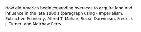 How did America begin expanding overseas to acquire land and influence in the late 1800's (paragraph using - Imperialism, Extractive Economy, Alfred T. Mahan, Social Darwinism, Fredrick J. Turner, and Matthew Perry