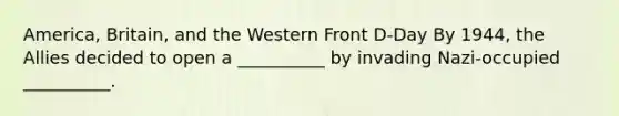 America, Britain, and the Western Front D-Day By 1944, the Allies decided to open a __________ by invading Nazi-occupied __________.