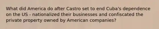 What did America do after Castro set to end Cuba's dependence on the US - nationalized their businesses and confiscated the private property owned by American companies?