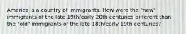 America is a country of immigrants. How were the "new" immigrants of the late 19th/early 20th centuries different than the "old" immigrants of the late 18th/early 19th centuries?