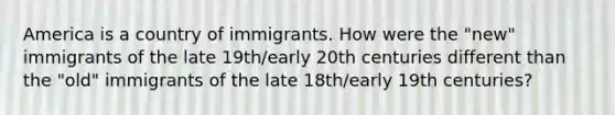 America is a country of immigrants. How were the "new" immigrants of the late 19th/early 20th centuries different than the "old" immigrants of the late 18th/early 19th centuries?