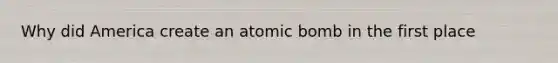 Why did America create an atomic bomb in the first place