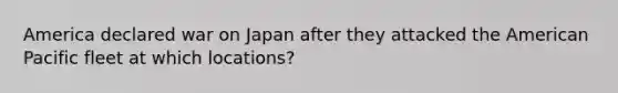 America declared war on Japan after they attacked the American Pacific fleet at which locations?