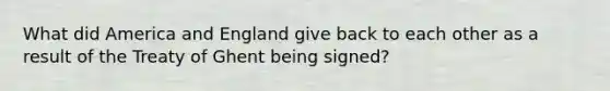 What did America and England give back to each other as a result of the Treaty of Ghent being signed?