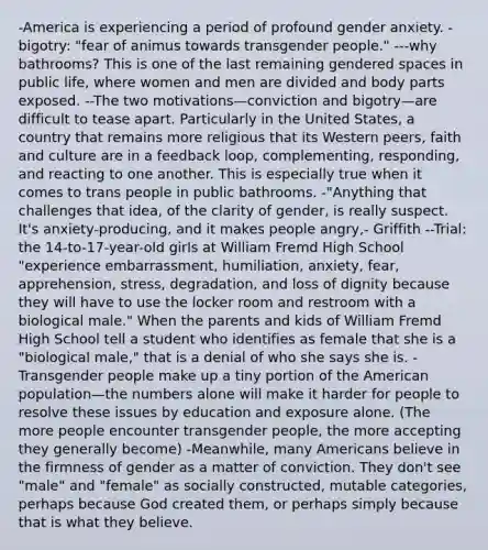 -America is experiencing a period of profound gender anxiety. -bigotry: "fear of animus towards transgender people." ---why bathrooms? This is one of the last remaining gendered spaces in public life, where women and men are divided and body parts exposed. --The two motivations—conviction and bigotry—are difficult to tease apart. Particularly in the United States, a country that remains more religious that its Western peers, faith and culture are in a feedback loop, complementing, responding, and reacting to one another. This is especially true when it comes to trans people in public bathrooms. -"Anything that challenges that idea, of the clarity of gender, is really suspect. It's anxiety-producing, and it makes people angry,- Griffith --Trial: the 14-to-17-year-old girls at William Fremd High School "experience embarrassment, humiliation, anxiety, fear, apprehension, stress, degradation, and loss of dignity because they will have to use the locker room and restroom with a biological male." When the parents and kids of William Fremd High School tell a student who identifies as female that she is a "biological male," that is a denial of who she says she is. -Transgender people make up a tiny portion of the American population—the numbers alone will make it harder for people to resolve these issues by education and exposure alone. (The more people encounter transgender people, the more accepting they generally become) -Meanwhile, many Americans believe in the firmness of gender as a matter of conviction. They don't see "male" and "female" as socially constructed, mutable categories, perhaps because God created them, or perhaps simply because that is what they believe.