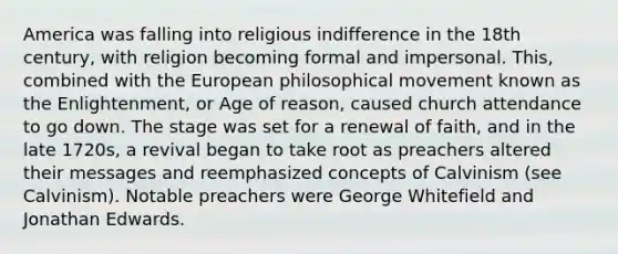 America was falling into religious indifference in the 18th century, with religion becoming formal and impersonal. This, combined with the European philosophical movement known as the Enlightenment, or Age of reason, caused church attendance to go down. The stage was set for a renewal of faith, and in the late 1720s, a revival began to take root as preachers altered their messages and reemphasized concepts of Calvinism (see Calvinism). Notable preachers were George Whitefield and Jonathan Edwards.