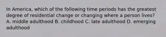 In America, which of the following time periods has the greatest degree of residential change or changing where a person lives? A. middle adulthood B. childhood C. late adulthood D. emerging adulthood