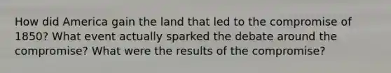 How did America gain the land that led to the compromise of 1850? What event actually sparked the debate around the compromise? What were the results of the compromise?