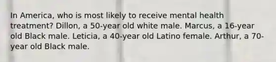 In America, who is most likely to receive mental health treatment? Dillon, a 50-year old white male. Marcus, a 16-year old Black male. Leticia, a 40-year old Latino female. Arthur, a 70-year old Black male.