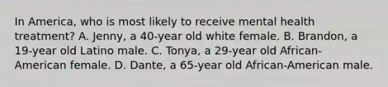 In America, who is most likely to receive mental health treatment? A. Jenny, a 40-year old white female. B. Brandon, a 19-year old Latino male. C. Tonya, a 29-year old African-American female. D. Dante, a 65-year old African-American male.