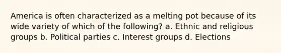 America is often characterized as a melting pot because of its wide variety of which of the following? a. Ethnic and religious groups b. Political parties c. Interest groups d. Elections