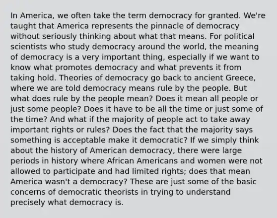 In America, we often take the term democracy for granted. We're taught that America represents the pinnacle of democracy without seriously thinking about what that means. For political scientists who study democracy around the world, the meaning of democracy is a very important thing, especially if we want to know what promotes democracy and what prevents it from taking hold. Theories of democracy go back to ancient Greece, where we are told democracy means rule by the people. But what does rule by the people mean? Does it mean all people or just some people? Does it have to be all the time or just some of the time? And what if the majority of people act to take away important rights or rules? Does the fact that the majority says something is acceptable make it democratic? If we simply think about the history of American democracy, there were large periods in history where African Americans and women were not allowed to participate and had limited rights; does that mean America wasn't a democracy? These are just some of the basic concerns of democratic theorists in trying to understand precisely what democracy is.