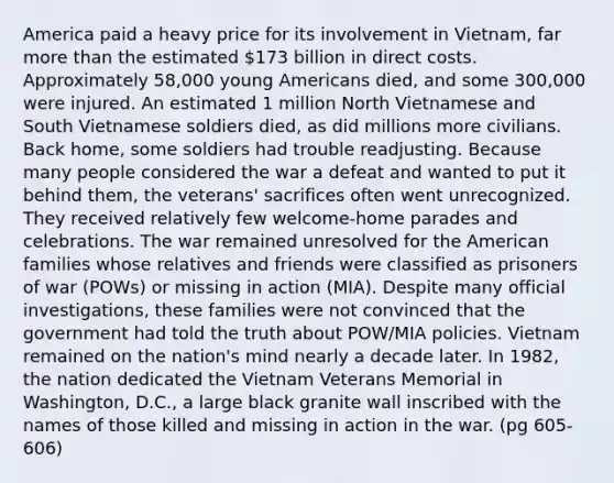 America paid a heavy price for its involvement in Vietnam, far more than the estimated 173 billion in direct costs. Approximately 58,000 young Americans died, and some 300,000 were injured. An estimated 1 million North Vietnamese and South Vietnamese soldiers died, as did millions more civilians. Back home, some soldiers had trouble readjusting. Because many people considered the war a defeat and wanted to put it behind them, the veterans' sacrifices often went unrecognized. They received relatively few welcome-home parades and celebrations. The war remained unresolved for the American families whose relatives and friends were classified as prisoners of war (POWs) or missing in action (MIA). Despite many official investigations, these families were not convinced that the government had told the truth about POW/MIA policies. Vietnam remained on the nation's mind nearly a decade later. In 1982, the nation dedicated the Vietnam Veterans Memorial in Washington, D.C., a large black granite wall inscribed with the names of those killed and missing in action in the war. (pg 605-606)