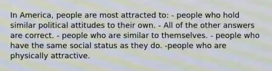 In America, people are most attracted to: - people who hold similar political attitudes to their own. - All of the other answers are correct. - people who are similar to themselves. - people who have the same social status as they do. -people who are physically attractive.