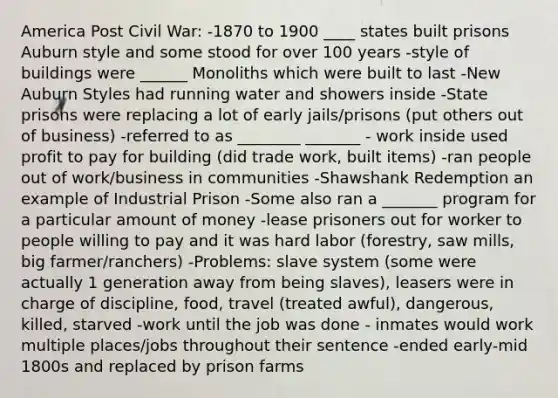 America Post Civil War: -1870 to 1900 ____ states built prisons Auburn style and some stood for over 100 years -style of buildings were ______ Monoliths which were built to last -New Auburn Styles had running water and showers inside -State prisons were replacing a lot of early jails/prisons (put others out of business) -referred to as ________ _______ - work inside used profit to pay for building (did trade work, built items) -ran people out of work/business in communities -Shawshank Redemption an example of Industrial Prison -Some also ran a _______ program for a particular amount of money -lease prisoners out for worker to people willing to pay and it was hard labor (forestry, saw mills, big farmer/ranchers) -Problems: slave system (some were actually 1 generation away from being slaves), leasers were in charge of discipline, food, travel (treated awful), dangerous, killed, starved -work until the job was done - inmates would work multiple places/jobs throughout their sentence -ended early-mid 1800s and replaced by prison farms