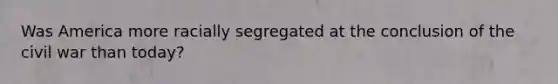 Was America more racially segregated at the conclusion of the civil war than today?