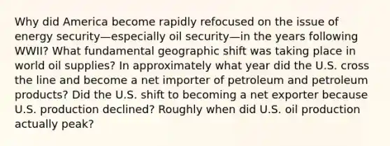 Why did America become rapidly refocused on the issue of energy security—especially oil security—in the years following WWII? What fundamental geographic shift was taking place in world oil supplies? In approximately what year did the U.S. cross the line and become a net importer of petroleum and petroleum products? Did the U.S. shift to becoming a net exporter because U.S. production declined? Roughly when did U.S. oil production actually peak?