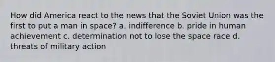 How did America react to the news that the Soviet Union was the first to put a man in space? a. indifference b. pride in human achievement c. determination not to lose the space race d. threats of military action