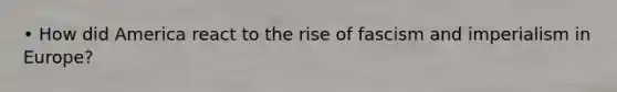 • How did America react to the rise of fascism and imperialism in Europe?