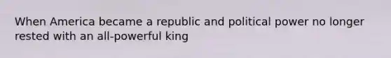 When America became a republic and political power no longer rested with an all-powerful king